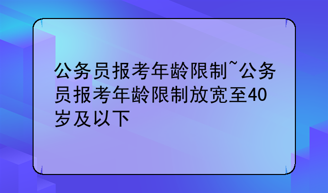 公务员报考年龄限制~公务员报考年龄限制放宽至40岁及以下