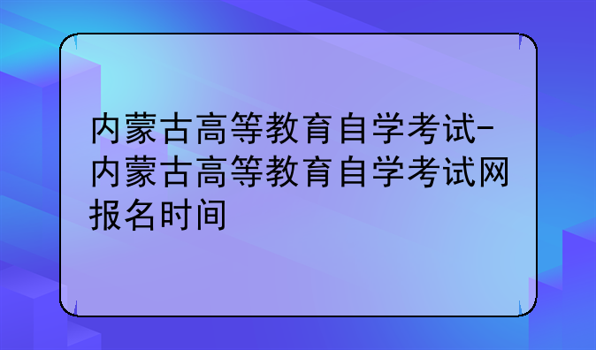 内蒙古高等教育自学考试-内蒙古高等教育自学考试网报名时间